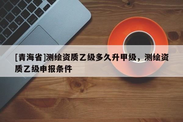[青海省]测绘资质乙级多久升甲级，测绘资质乙级申报条件