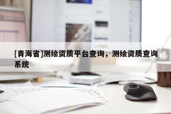 [青海省]测绘资质平台查询，测绘资质查询系统