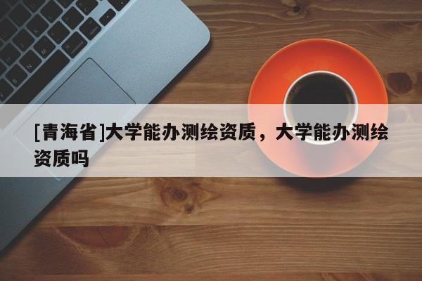[青海省]大学能办测绘资质，大学能办测绘资质吗