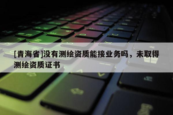 [青海省]没有测绘资质能接业务吗，未取得测绘资质证书