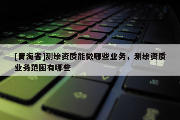 [青海省]测绘资质能做哪些业务，测绘资质业务范围有哪些