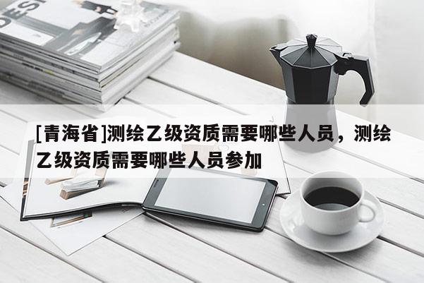 [青海省]测绘乙级资质需要哪些人员，测绘乙级资质需要哪些人员参加