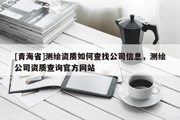 [青海省]测绘资质如何查找公司信息，测绘公司资质查询官方网站