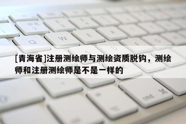 [青海省]注册测绘师与测绘资质脱钩，测绘师和注册测绘师是不是一样的