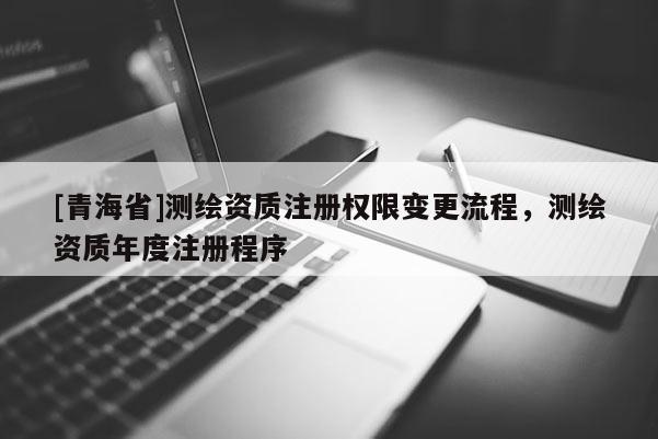 [青海省]测绘资质注册权限变更流程，测绘资质年度注册程序