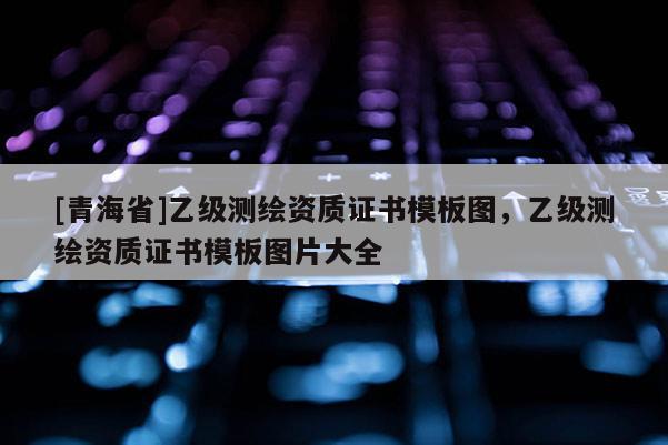 [青海省]乙级测绘资质证书模板图，乙级测绘资质证书模板图片大全
