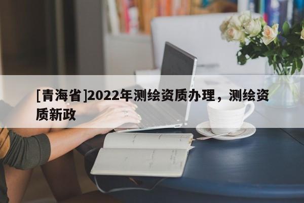 [青海省]2022年测绘资质办理，测绘资质新政