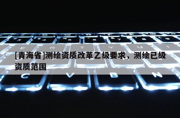 [青海省]测绘资质改革乙级要求，测绘已级资质范围