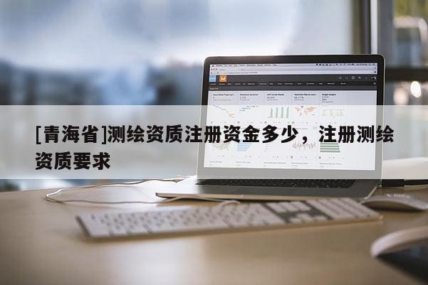[青海省]测绘资质注册资金多少，注册测绘资质要求