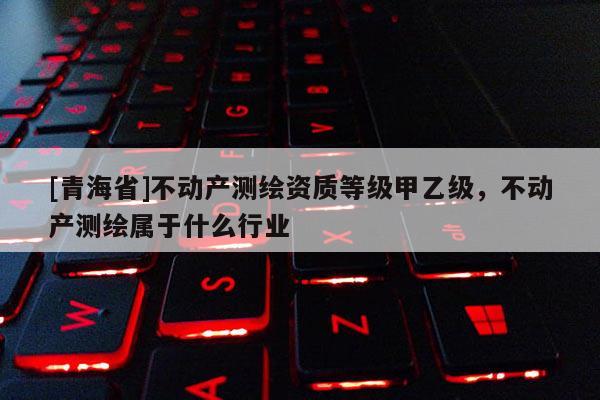 [青海省]不动产测绘资质等级甲乙级，不动产测绘属于什么行业