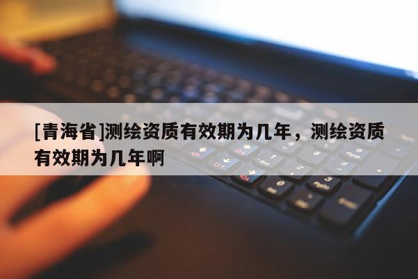[青海省]测绘资质有效期为几年，测绘资质有效期为几年啊