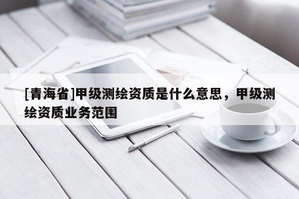 [青海省]甲级测绘资质是什么意思，甲级测绘资质业务范围