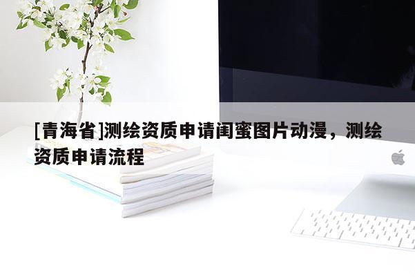 [青海省]测绘资质申请闺蜜图片动漫，测绘资质申请流程
