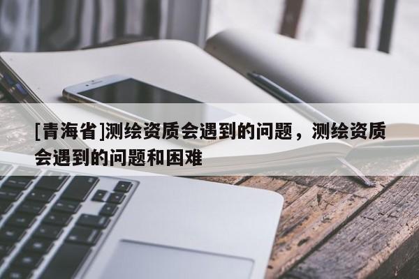 [青海省]测绘资质会遇到的问题，测绘资质会遇到的问题和困难