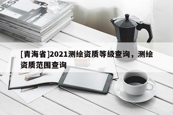 [青海省]2021测绘资质等级查询，测绘资质范围查询