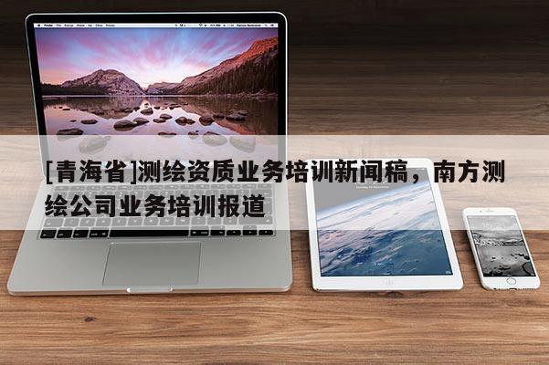 [青海省]测绘资质业务培训新闻稿，南方测绘公司业务培训报道