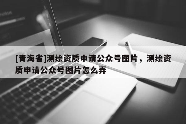 [青海省]测绘资质申请公众号图片，测绘资质申请公众号图片怎么弄