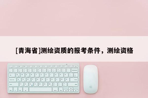 [青海省]测绘资质的报考条件，测绘资格