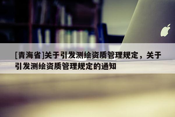 [青海省]关于引发测绘资质管理规定，关于引发测绘资质管理规定的通知