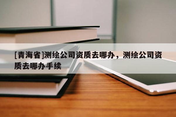 [青海省]测绘公司资质去哪办，测绘公司资质去哪办手续