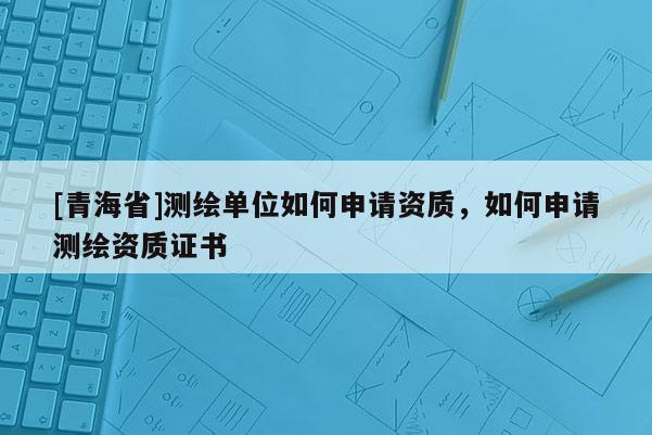 [青海省]测绘单位如何申请资质，如何申请测绘资质证书
