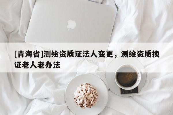 [青海省]测绘资质证法人变更，测绘资质换证老人老办法