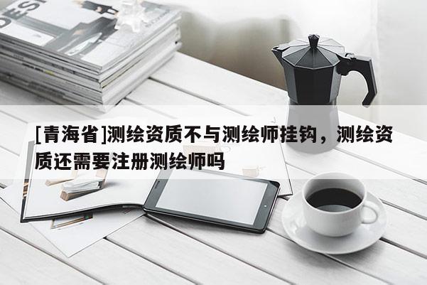 [青海省]测绘资质不与测绘师挂钩，测绘资质还需要注册测绘师吗