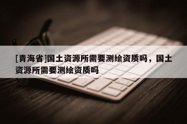 [青海省]国土资源所需要测绘资质吗，国土资源所需要测绘资质吗