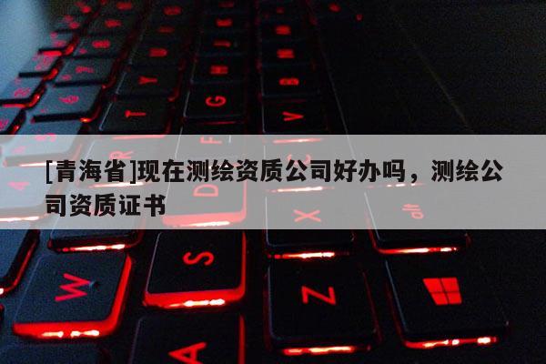 [青海省]现在测绘资质公司好办吗，测绘公司资质证书