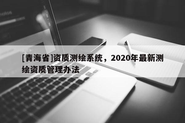 [青海省]资质测绘系统，2020年最新测绘资质管理办法