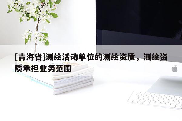 [青海省]测绘活动单位的测绘资质，测绘资质承担业务范围