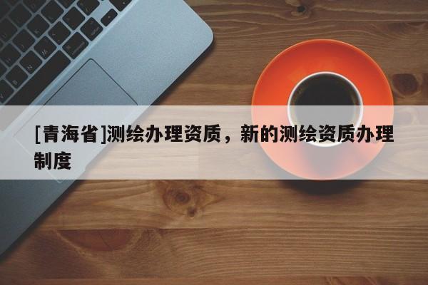 [青海省]测绘办理资质，新的测绘资质办理制度