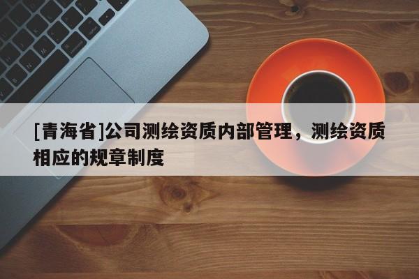 [青海省]公司测绘资质内部管理，测绘资质相应的规章制度