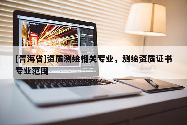 [青海省]资质测绘相关专业，测绘资质证书专业范围