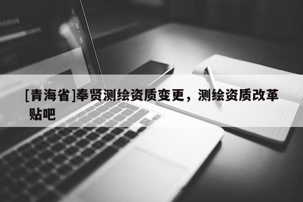 [青海省]奉贤测绘资质变更，测绘资质改革 贴吧
