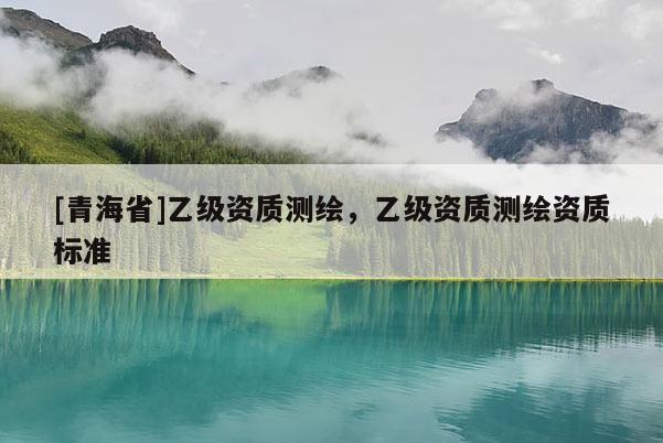 [青海省]乙级资质测绘，乙级资质测绘资质标准