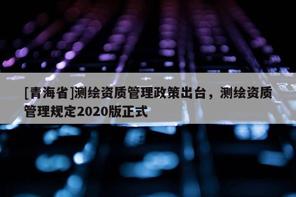 [青海省]测绘资质管理政策出台，测绘资质管理规定2020版正式