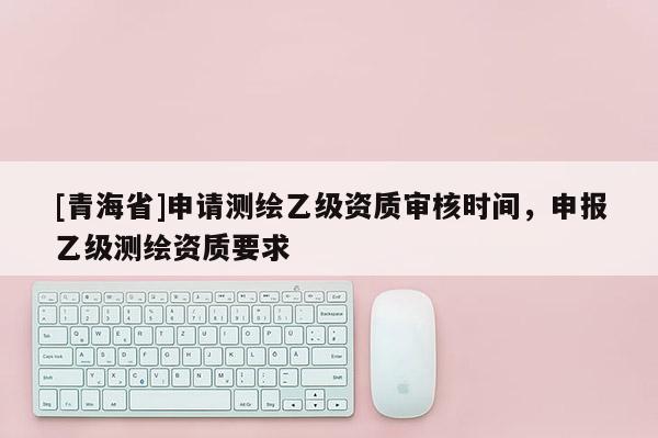 [青海省]申请测绘乙级资质审核时间，申报乙级测绘资质要求
