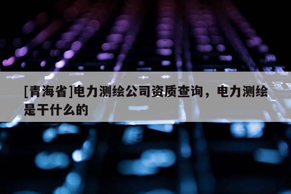 [青海省]电力测绘公司资质查询，电力测绘是干什么的