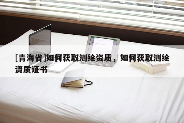 [青海省]如何获取测绘资质，如何获取测绘资质证书