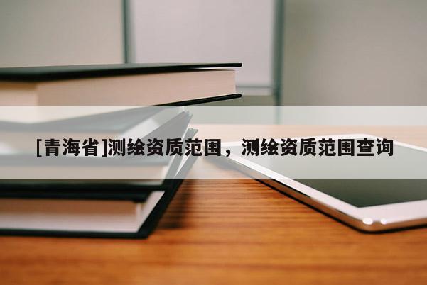 [青海省]测绘资质范围，测绘资质范围查询