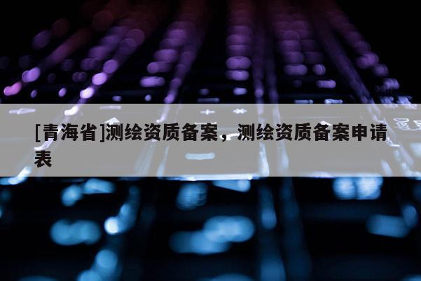 [青海省]测绘资质备案，测绘资质备案申请表