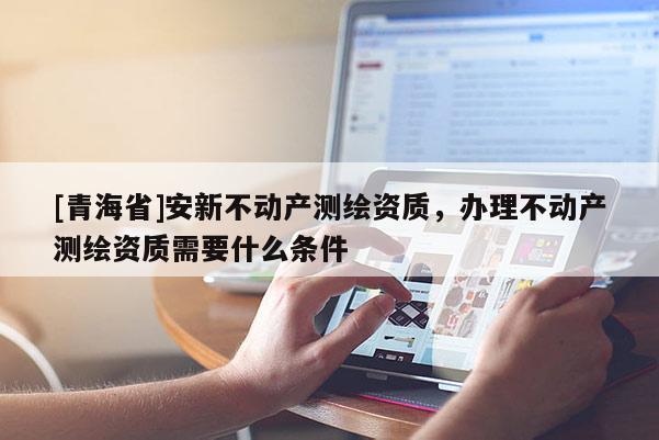 [青海省]安新不动产测绘资质，办理不动产测绘资质需要什么条件