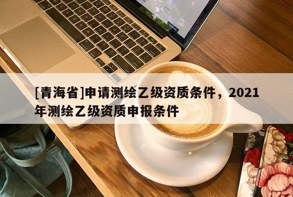 [青海省]申请测绘乙级资质条件，2021年测绘乙级资质申报条件