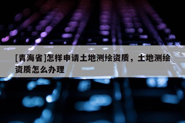 [青海省]怎样申请土地测绘资质，土地测绘资质怎么办理