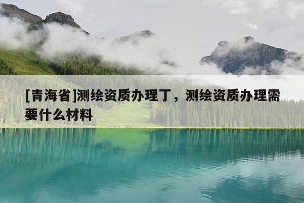 [青海省]测绘资质办理丁，测绘资质办理需要什么材料