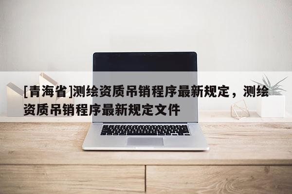 [青海省]测绘资质吊销程序最新规定，测绘资质吊销程序最新规定文件