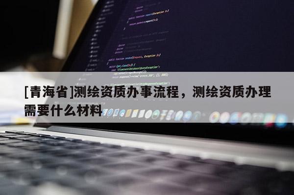 [青海省]测绘资质办事流程，测绘资质办理需要什么材料