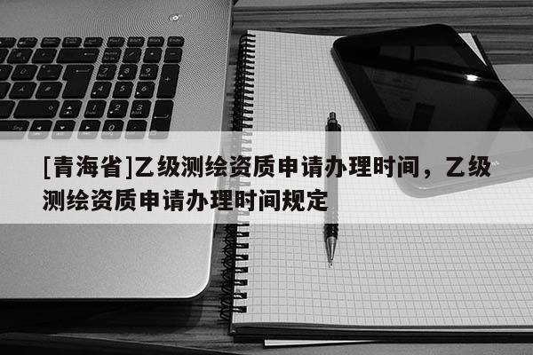 [青海省]乙级测绘资质申请办理时间，乙级测绘资质申请办理时间规定