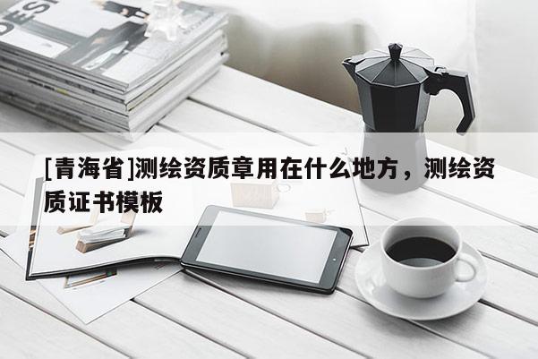 [青海省]测绘资质章用在什么地方，测绘资质证书模板